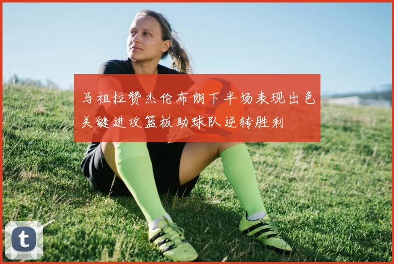 马祖拉赞杰伦布朗下半场表现出色关键进攻篮板助球队逆转胜利