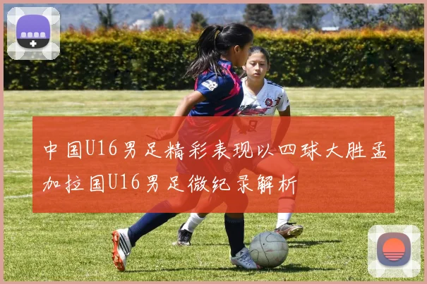 中国U16男足精彩表现以四球大胜孟加拉国U16男足微纪录解析