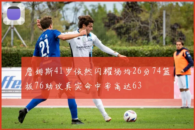詹姆斯41岁依然闪耀场均26分74篮板76助攻真实命中率高达63