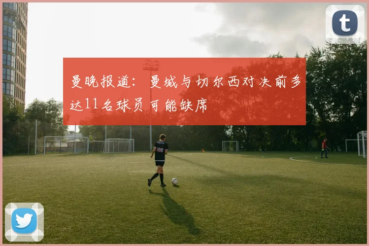 曼晚报道：曼城与切尔西对决前多达11名球员可能缺席