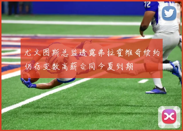 尤文图斯总监透露弗拉霍维奇续约仍存变数高薪合同今夏到期
