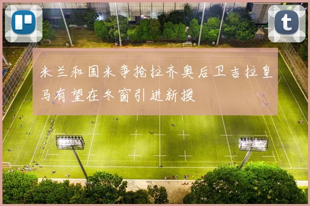 米兰和国米争抢拉齐奥后卫吉拉皇马有望在冬窗引进新援