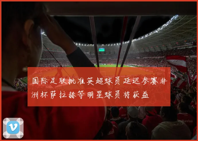 国际足联批准英超球员延迟参赛非洲杯萨拉赫等明星球员将获益