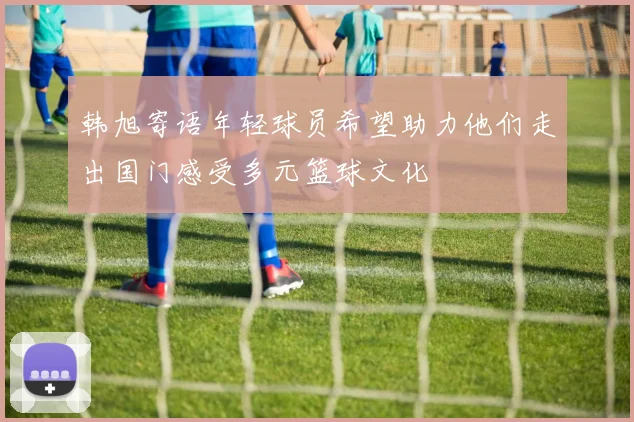韩旭寄语年轻球员希望助力他们走出国门感受多元篮球文化