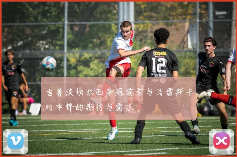 吉鲁谈切尔西争冠前景与马雷斯卡对中锋的期待与需求