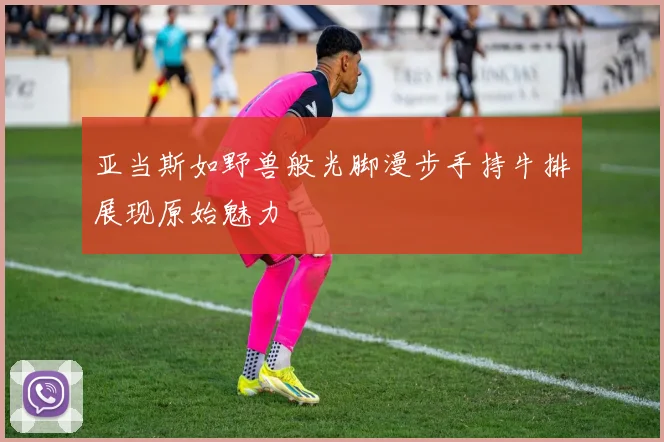 亚当斯如野兽般光脚漫步手持牛排展现原始魅力