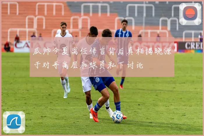 瓜帅今夏离任传言背后真相揭晓源于对手高层和球员私下讨论