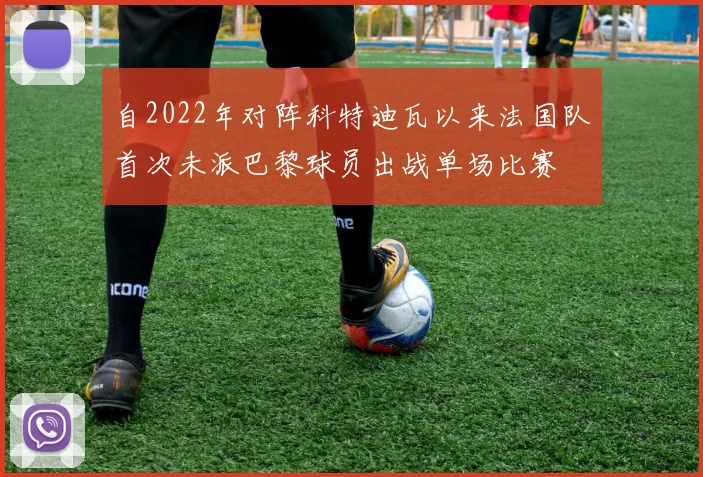 自2022年对阵科特迪瓦以来法国队首次未派巴黎球员出战单场比赛