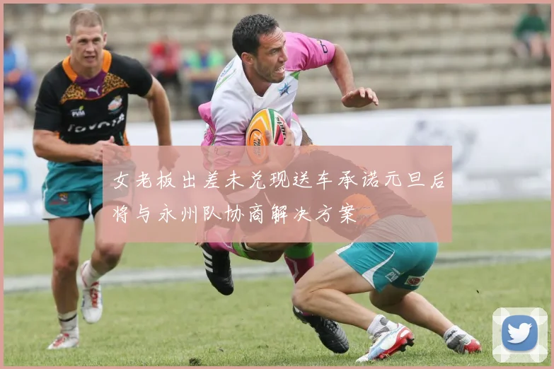 女老板出差未兑现送车承诺元旦后将与永州队协商解决方案
