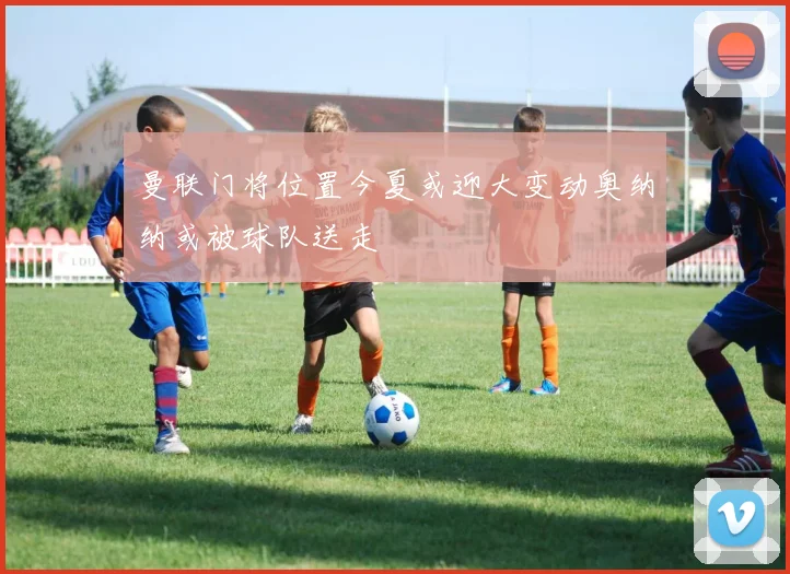 曼联门将位置今夏或迎大变动奥纳纳或被球队送走