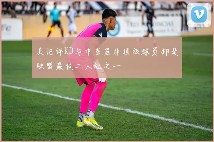 美记评KD与申京虽非顶级球员却是联盟最佳二人组之一