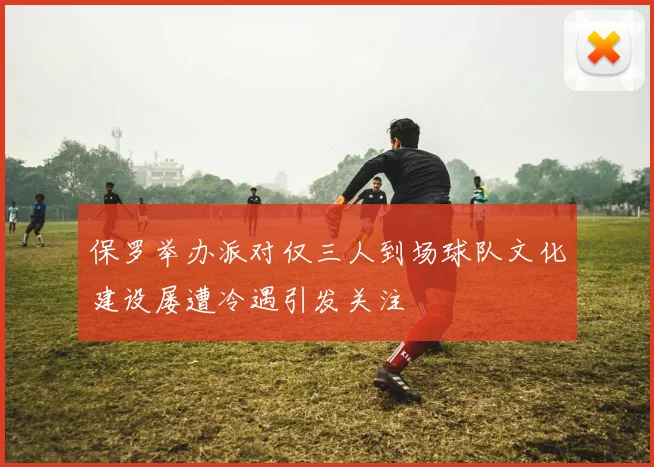 保罗举办派对仅三人到场球队文化建设屡遭冷遇引发关注