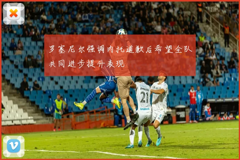 罗塞尼尔强调内托道歉后希望全队共同进步提升表现