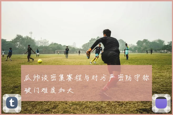 瓜帅谈密集赛程与对方严密防守称破门难度加大