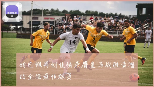 姆巴佩再创佳绩荣膺皇马战胜黄潜的全场最佳球员