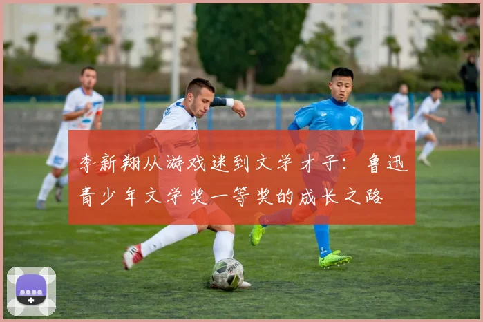 李新翔从游戏迷到文学才子：鲁迅青少年文学奖一等奖的成长之路