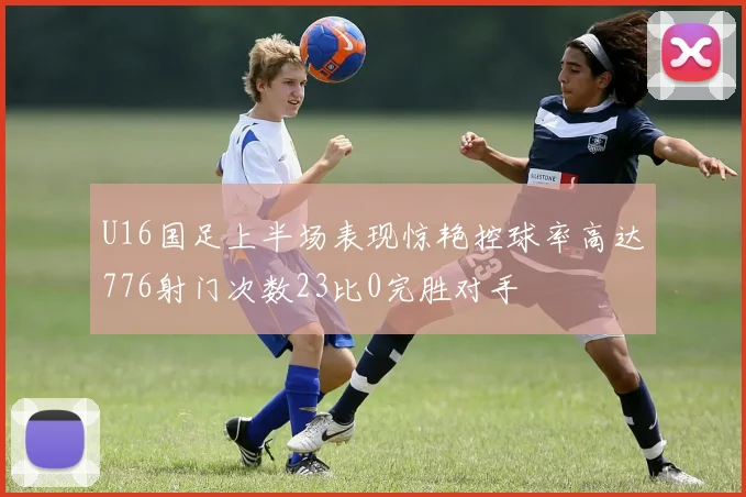 U16国足上半场表现惊艳控球率高达776射门次数23比0完胜对手